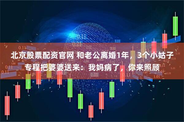 北京股票配资官网 和老公离婚1年，3个小姑子专程把婆婆送来：我妈病了，你来照顾
