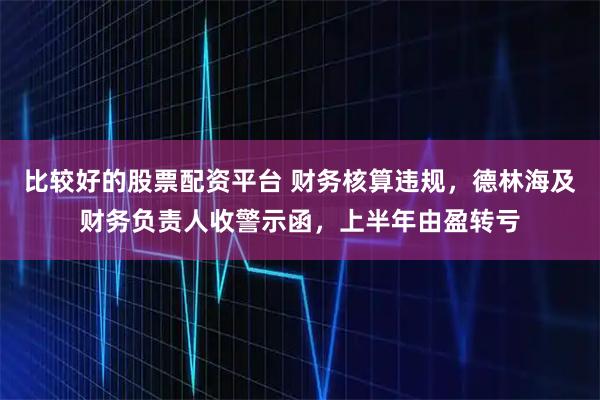 比较好的股票配资平台 财务核算违规，德林海及财务负责人收警示函，上半年由盈转亏
