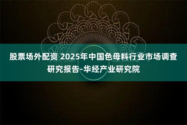 股票场外配资 2025年中国色母料行业市场调查研究报告-华经产业研究院