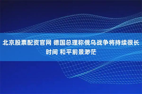 北京股票配资官网 德国总理称俄乌战争将持续很长时间 和平前景渺茫