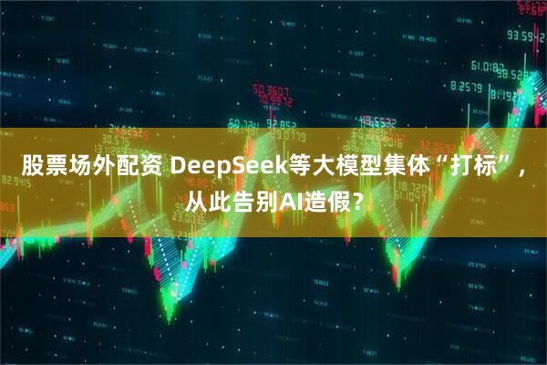 股票场外配资 DeepSeek等大模型集体“打标”，从此告别AI造假？