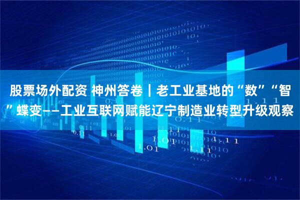 股票场外配资 神州答卷｜老工业基地的“数”“智”蝶变——工业互联网赋能辽宁制造业转型升级观察