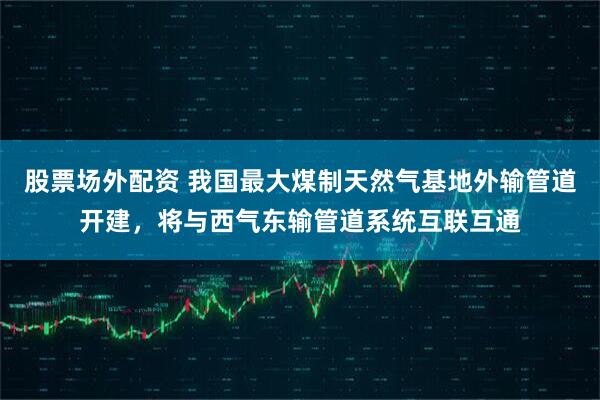 股票场外配资 我国最大煤制天然气基地外输管道开建，将与西气东输管道系统互联互通