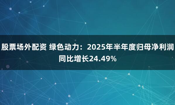 股票场外配资 绿色动力：2025年半年度归母净利润同比增长24.49%