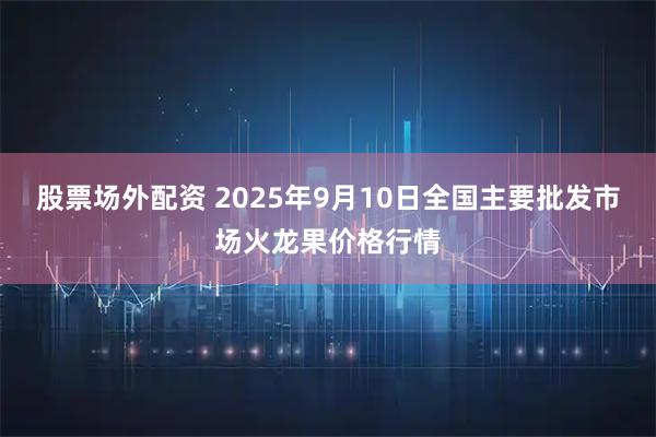 股票场外配资 2025年9月10日全国主要批发市场火龙果价格行情