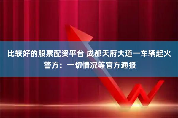 比较好的股票配资平台 成都天府大道一车辆起火 警方：一切情况等官方通报