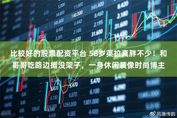 比较好的股票配资平台 58岁英拉真胖不少！和哥哥吃路边摊没架子，一身休闲装像时尚博主