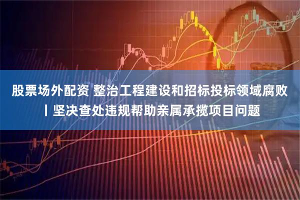 股票场外配资 整治工程建设和招标投标领域腐败丨坚决查处违规帮助亲属承揽项目问题