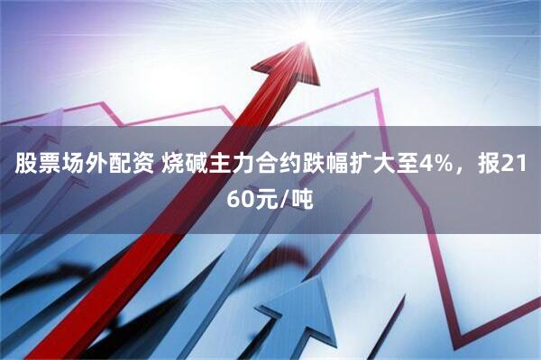 股票场外配资 烧碱主力合约跌幅扩大至4%，报2160元/吨
