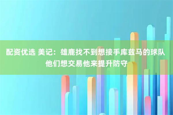 配资优选 美记：雄鹿找不到想接手库兹马的球队 他们想交易他来提升防守