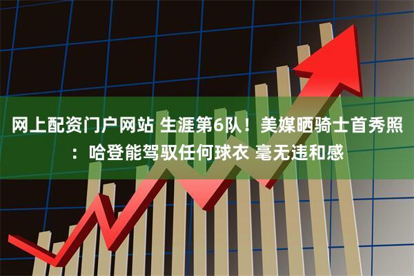 网上配资门户网站 生涯第6队！美媒晒骑士首秀照：哈登能驾驭任何球衣 毫无违和感