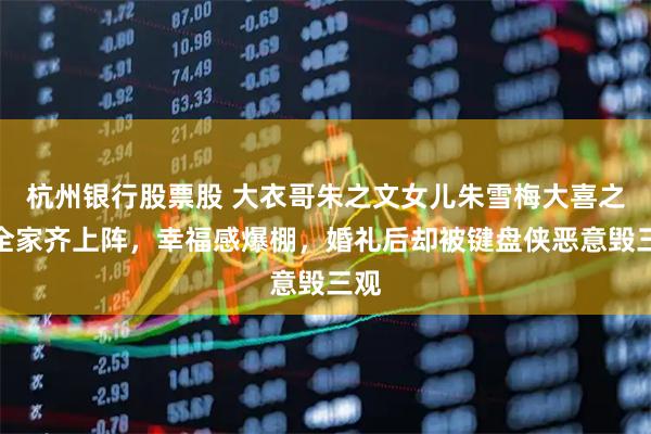 杭州银行股票股 大衣哥朱之文女儿朱雪梅大喜之日全家齐上阵，幸福感爆棚，婚礼后却被键盘侠恶意毁三观