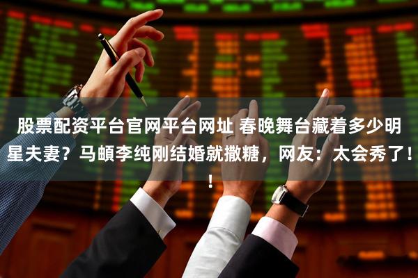 股票配资平台官网平台网址 春晚舞台藏着多少明星夫妻？马頔李纯刚结婚就撒糖，网友：太会秀了！