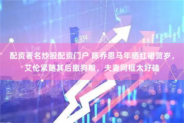 配资著名炒股配资门户 陈乔恩马年晒红裙贺岁，艾伦紧随其后撒狗粮，夫妻同框太好磕