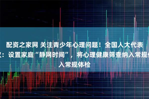 配资之家网 关注青少年心理问题！全国人大代表建议：设置家庭“静网时间”，将心理健康筛查纳入常规体检