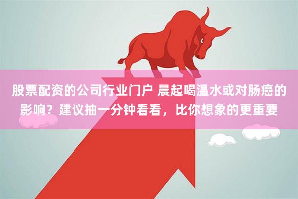 股票配资的公司行业门户 晨起喝温水或对肠癌的影响？建议抽一分钟看看，比你想象的更重要