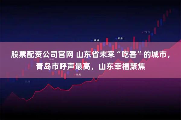 股票配资公司官网 山东省未来“吃香”的城市，青岛市呼声最高，山东幸福聚焦