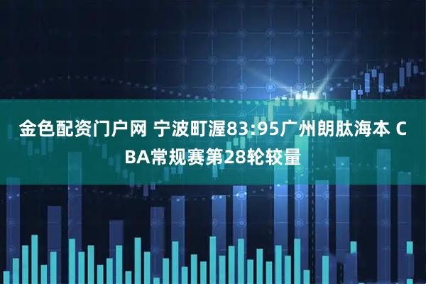 金色配资门户网 宁波町渥83:95广州朗肽海本 CBA常规赛第28轮较量